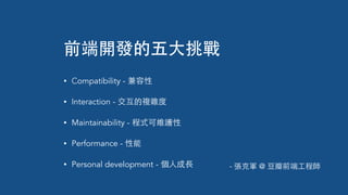 前端開發的五⼤大挑戰
• Compatibility - 兼容性
• Interaction - 交互的複雜度
• Maintainability - 程式可維護性
• Performance - 性能
• Personal development - 個⼈人成⻑⾧長 - 張克軍 @ ⾖豆瓣前端⼯工程師
 