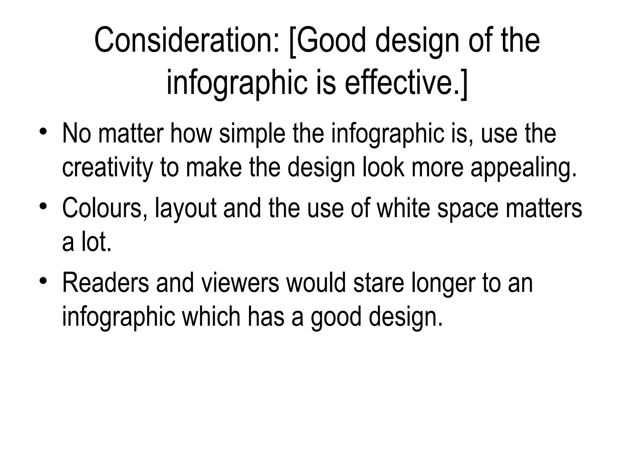 Consideration: [Good design of the
          infographic is effective.]
• No matter how simple the infographic is, use the
  creativity to make the design look more appealing.
• Colours, layout and the use of white space matters
  a lot.
• Readers and viewers would stare longer to an
  infographic which has a good design.
 
