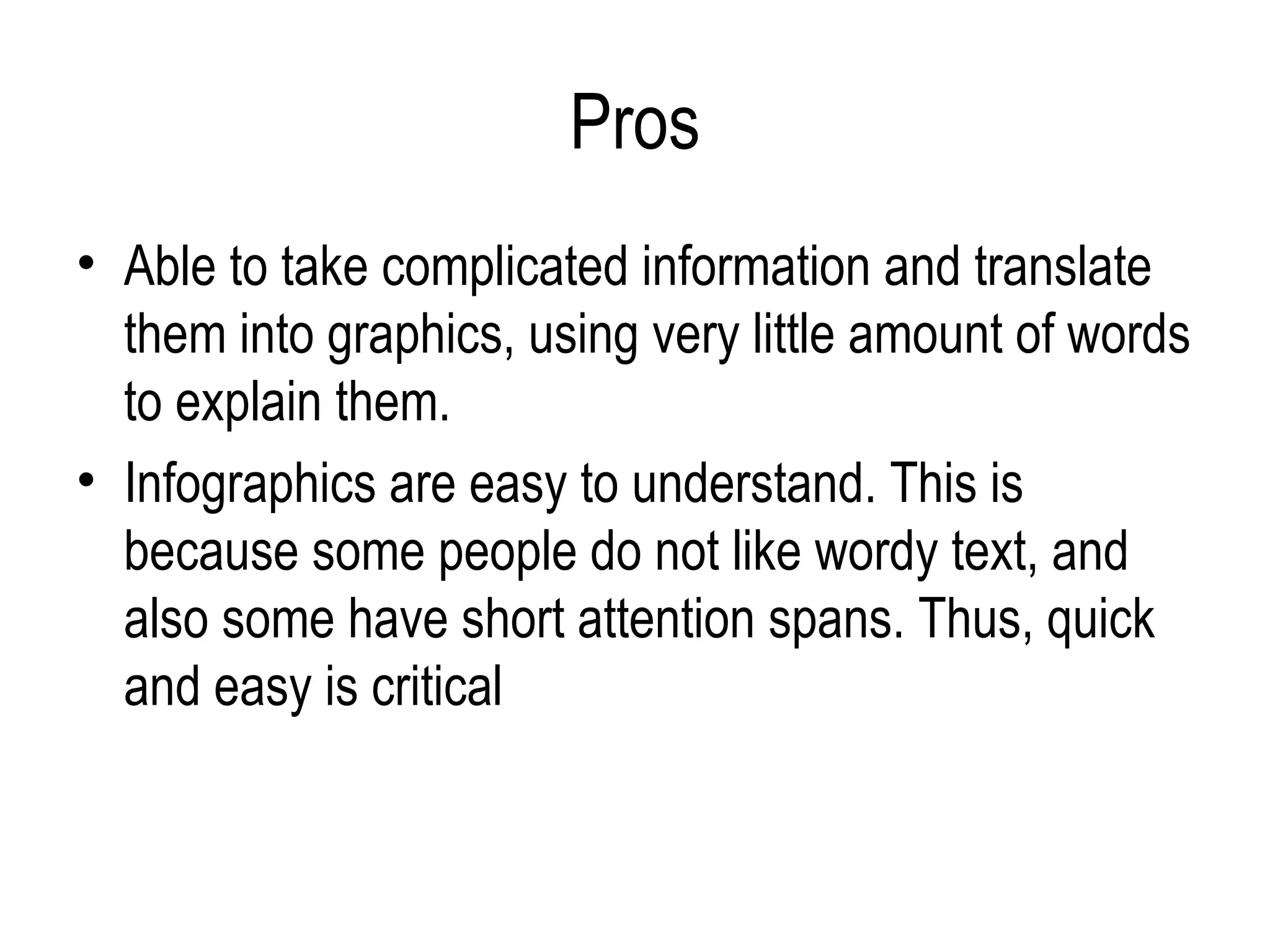 Pros
• Able to take complicated information and translate
  them into graphics, using very little amount of words
  to explain them.
• Infographics are easy to understand. This is
  because some people do not like wordy text, and
  also some have short attention spans. Thus, quick
  and easy is critical
 