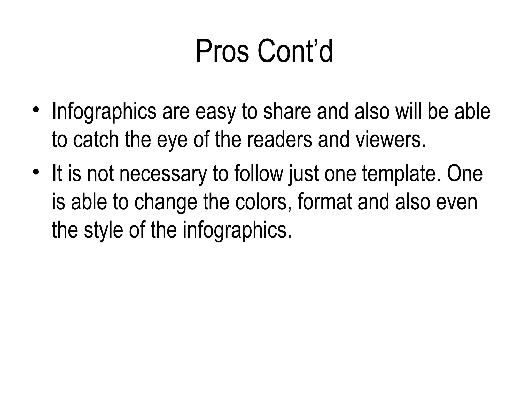 Pros Cont’d
• Infographics are easy to share and also will be able
  to catch the eye of the readers and viewers.
• It is not necessary to follow just one template. One
  is able to change the colors, format and also even
  the style of the infographics.
 