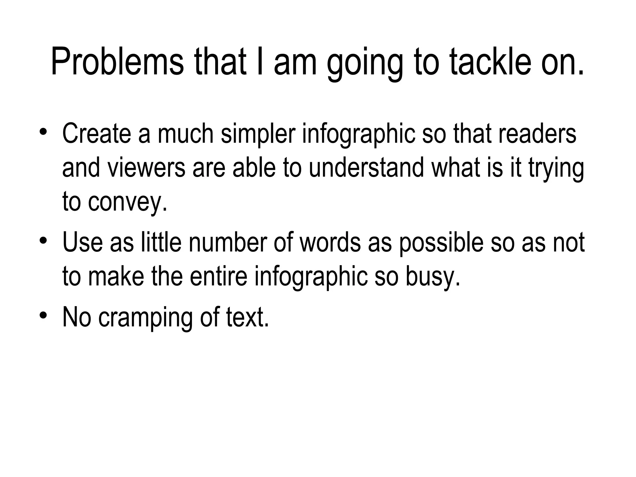 Problems that I am going to tackle on.
• Create a much simpler infographic so that readers
  and viewers are able to understand what is it trying
  to convey.
• Use as little number of words as possible so as not
  to make the entire infographic so busy.
• No cramping of text.
 