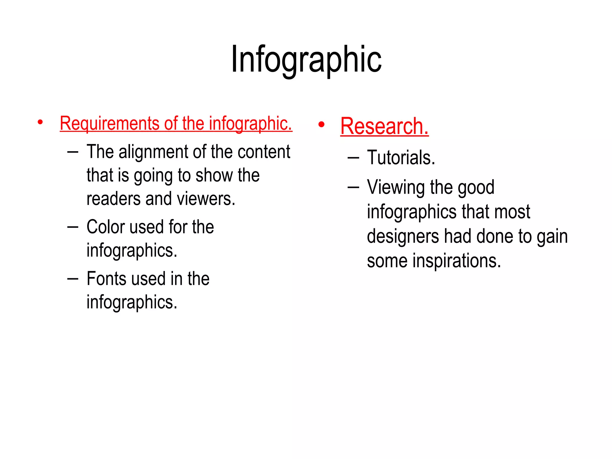 Infographic
• Requirements of the infographic.   • Research.
   – The alignment of the content       – Tutorials.
     that is going to show the
                                        – Viewing the good
     readers and viewers.
                                          infographics that most
   – Color used for the
                                          designers had done to gain
     infographics.
                                          some inspirations.
   – Fonts used in the
     infographics.
 