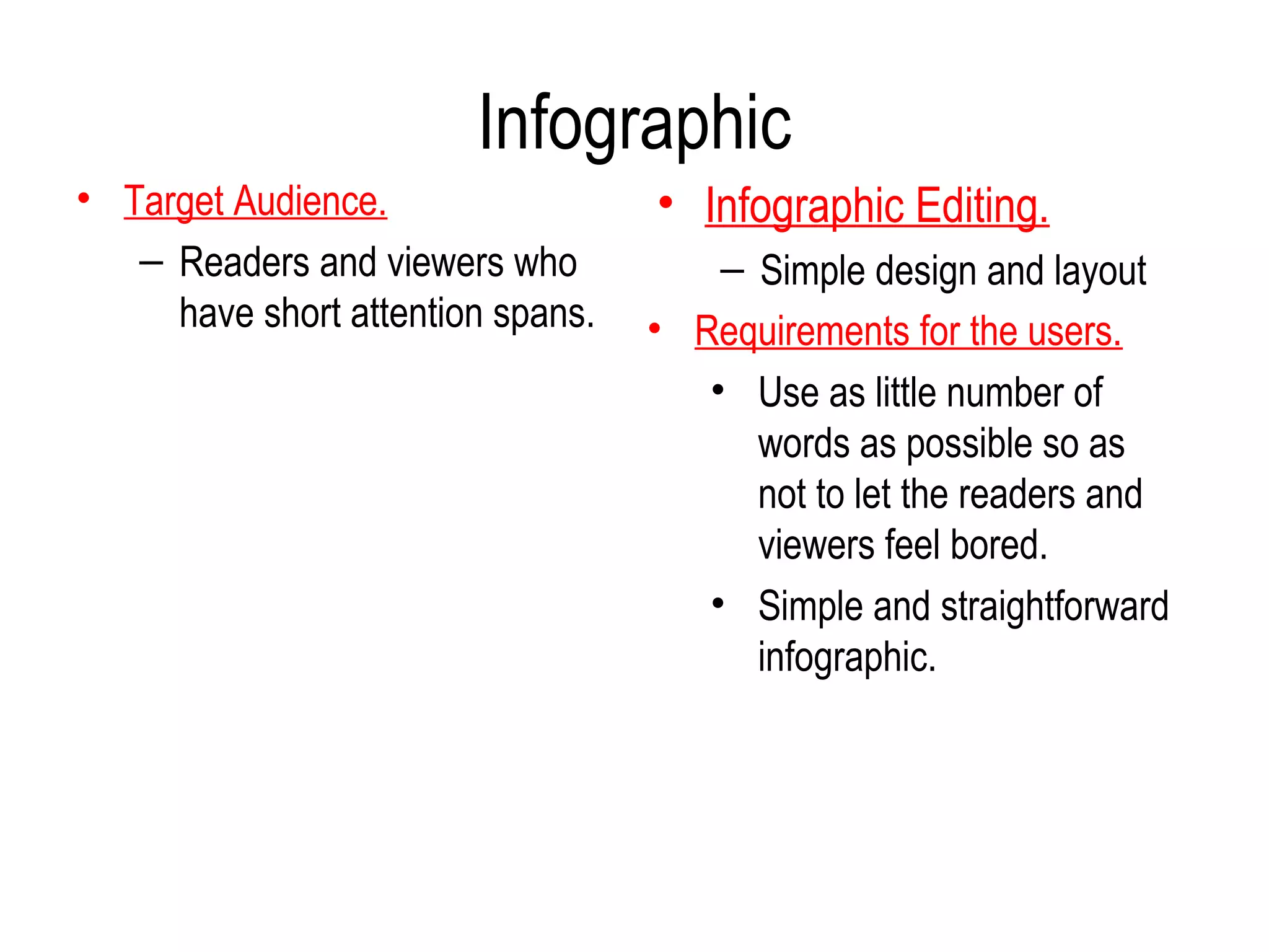 Infographic
• Target Audience.                 • Infographic Editing.
   – Readers and viewers who           – Simple design and layout
     have short attention spans.   • Requirements for the users.
                                      • Use as little number of
                                         words as possible so as
                                         not to let the readers and
                                         viewers feel bored.
                                      • Simple and straightforward
                                         infographic.
 