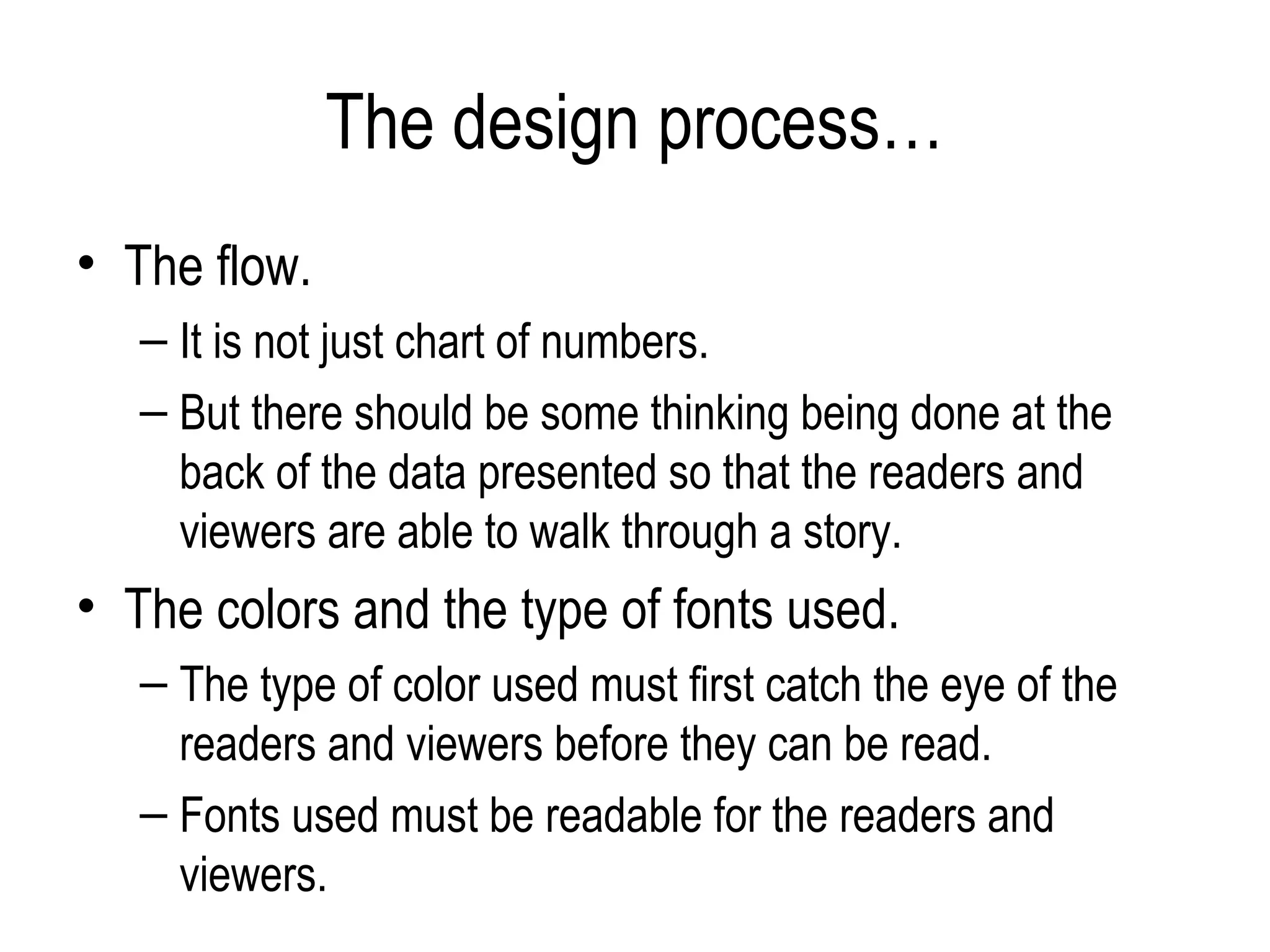 The design process…
• The flow.
   – It is not just chart of numbers.
   – But there should be some thinking being done at the
     back of the data presented so that the readers and
     viewers are able to walk through a story.
• The colors and the type of fonts used.
   – The type of color used must first catch the eye of the
     readers and viewers before they can be read.
   – Fonts used must be readable for the readers and
     viewers.
 