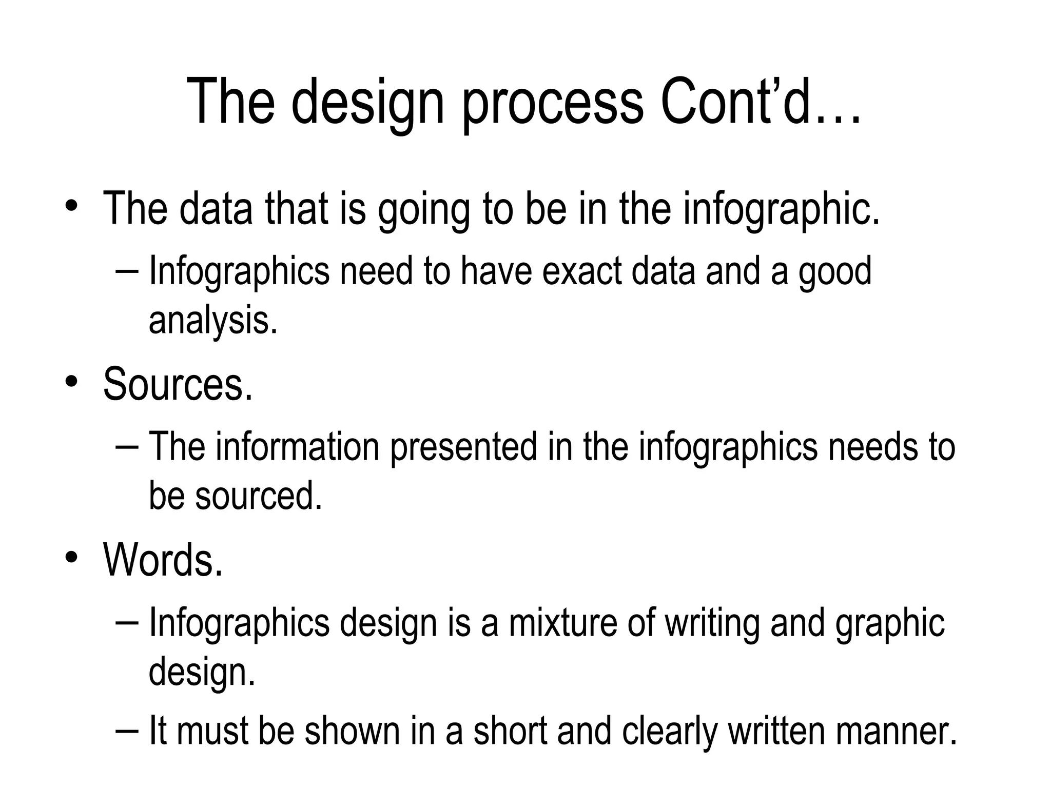 The design process Cont’d…
• The data that is going to be in the infographic.
   – Infographics need to have exact data and a good
     analysis.
• Sources.
   – The information presented in the infographics needs to
     be sourced.
• Words.
   – Infographics design is a mixture of writing and graphic
     design.
   – It must be shown in a short and clearly written manner.
 