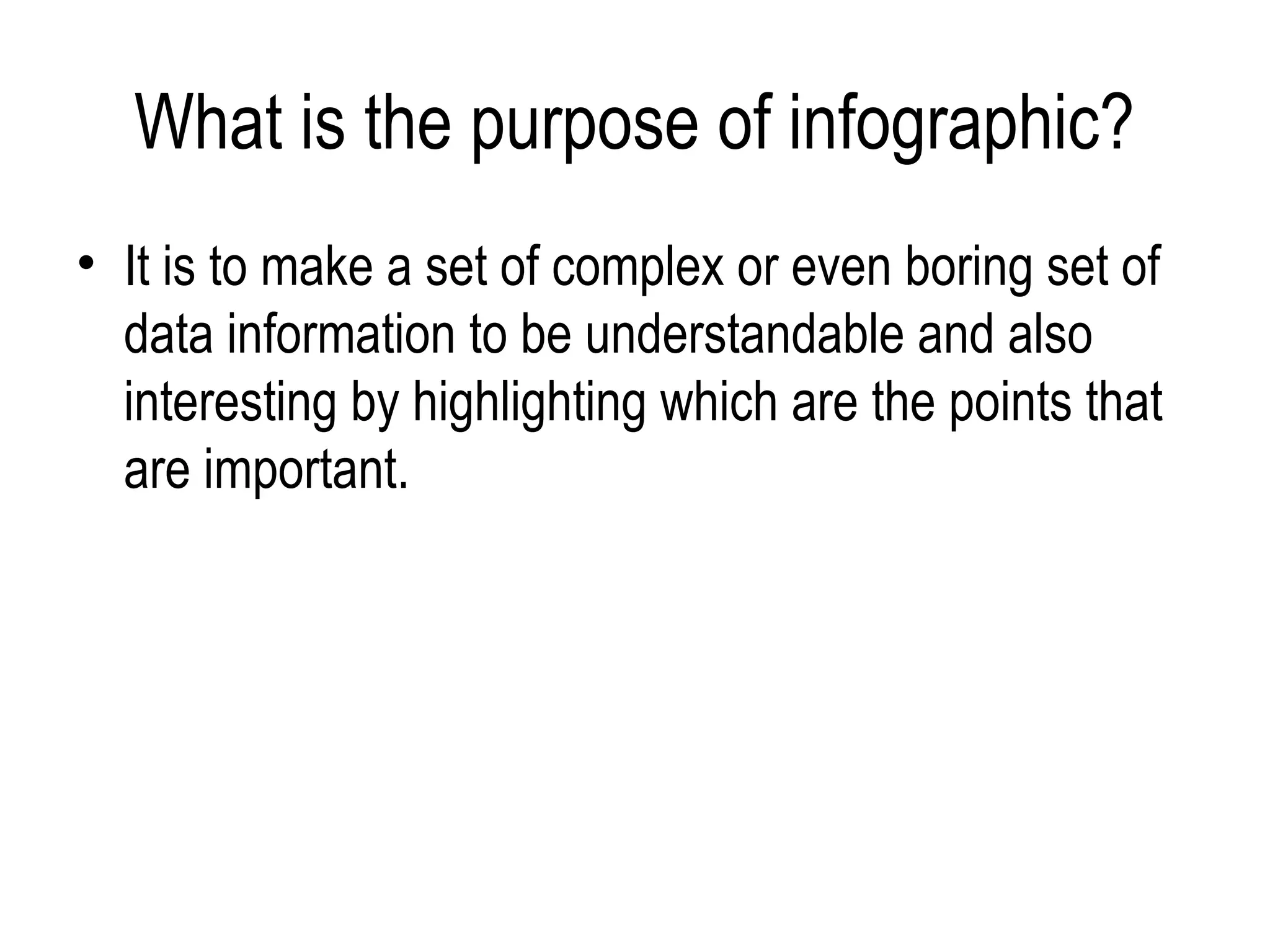 What is the purpose of infographic?
• It is to make a set of complex or even boring set of
  data information to be understandable and also
  interesting by highlighting which are the points that
  are important.
 