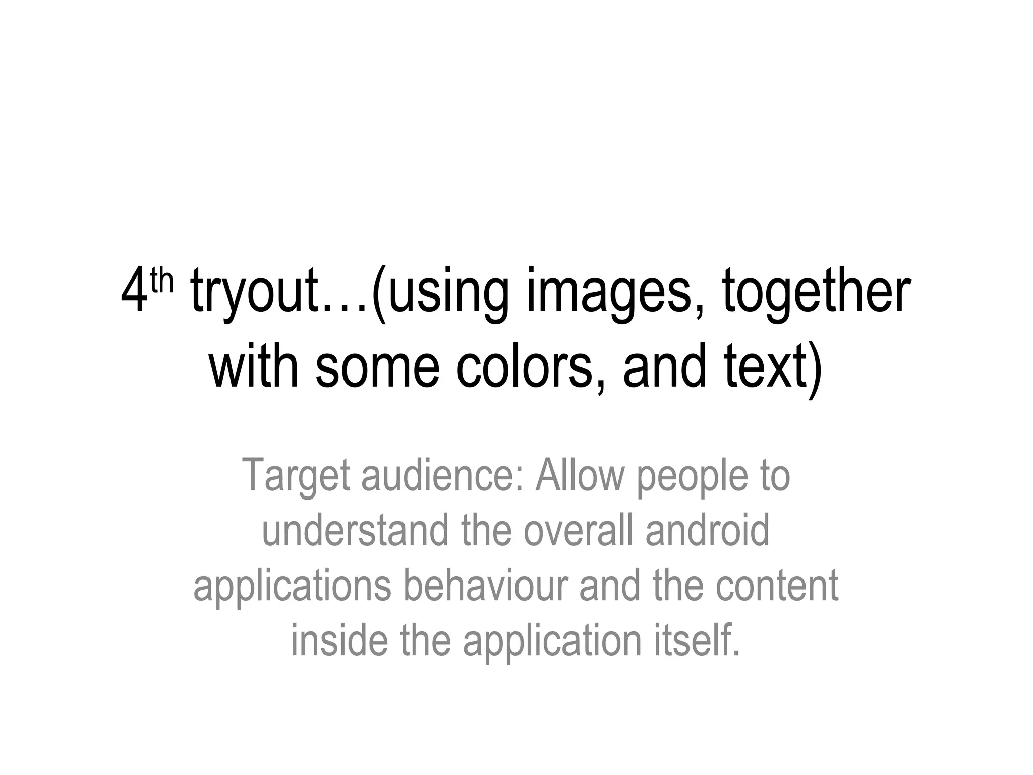4 tryout…(using images, together
 th

   with some colors, and text)
        Target audience: Allow people to
          understand the overall android
      applications behaviour and the content
            inside the application itself.
 