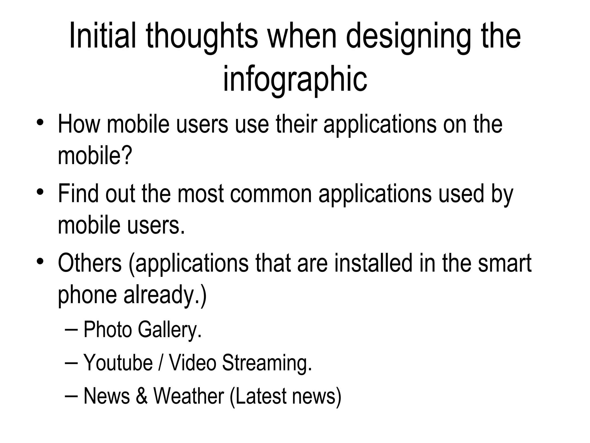 Initial thoughts when designing the
                infographic
• How mobile users use their applications on the
  mobile?
• Find out the most common applications used by
  mobile users.
• Others (applications that are installed in the smart
  phone already.)
   – Photo Gallery.
   – Youtube / Video Streaming.
   – News & Weather (Latest news)
 