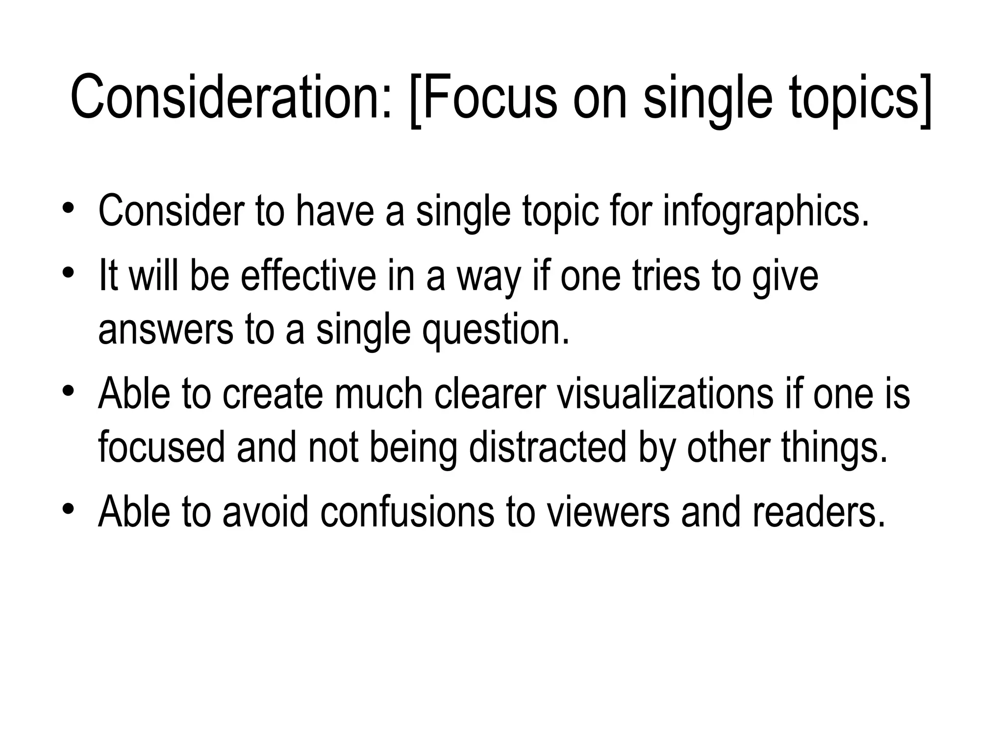 Consideration: [Focus on single topics]
• Consider to have a single topic for infographics.
• It will be effective in a way if one tries to give
  answers to a single question.
• Able to create much clearer visualizations if one is
  focused and not being distracted by other things.
• Able to avoid confusions to viewers and readers.
 