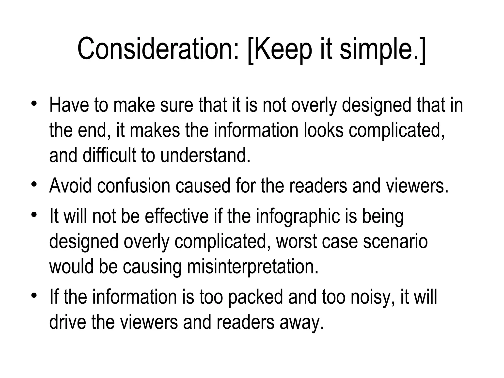 Consideration: [Keep it simple.]
• Have to make sure that it is not overly designed that in
  the end, it makes the information looks complicated,
  and difficult to understand.
• Avoid confusion caused for the readers and viewers.
• It will not be effective if the infographic is being
  designed overly complicated, worst case scenario
  would be causing misinterpretation.
• If the information is too packed and too noisy, it will
  drive the viewers and readers away.
 