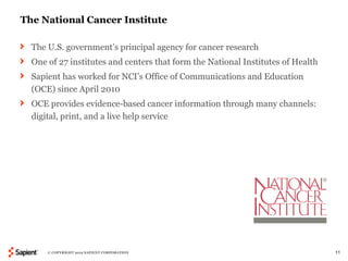 The National Cancer Institute

  The U.S. government’s principal agency for cancer research
  One of 27 institutes and centers that form the National Institutes of Health
  Sapient has worked for NCI’s Office of Communications and Education
  (OCE) since April 2010
  OCE provides evidence-based cancer information through many channels:
  digital, print, and a live help service




      © COPYRIGHT 2012 SAPIENT CORPORATION                                       11
 