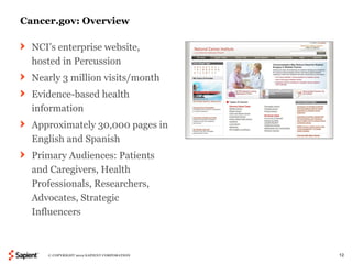 Cancer.gov: Overview

  NCI’s enterprise website,
  hosted in Percussion
  Nearly 3 million visits/month
  Evidence-based health
  information
  Approximately 30,000 pages in
  English and Spanish
  Primary Audiences: Patients
  and Caregivers, Health
  Professionals, Researchers,
  Advocates, Strategic
  Influencers



     © COPYRIGHT 2012 SAPIENT CORPORATION   12
 