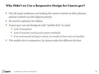 Why Didn’t we Use a Responsive Design for Cancer.gov?

  Not all target audiences are looking for cancer content on their phones;
  patient content was the highest priority
  No need to optimize for tablets
  Cancer.gov was not designed with “mobile first” in mind
      Lack of navigation
      Lack of semantic markup and content standards
      If we restructured all legacy content, we would not have met our deadline
  The mobile site is responsive; its layout scales for different devices




      © COPYRIGHT 2012 SAPIENT CORPORATION                                        14
 