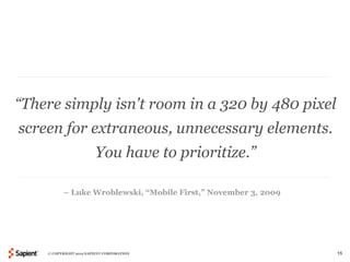 “There simply isn't room in a 320 by 480 pixel
screen for extraneous, unnecessary elements.
                        You have to prioritize.”

          – Luke Wroblewski, “Mobile First,” November 3, 2009




    © COPYRIGHT 2012 SAPIENT CORPORATION                        15
 