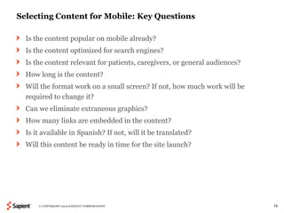 Selecting Content for Mobile: Key Questions

  Is the content popular on mobile already?
  Is the content optimized for search engines?
  Is the content relevant for patients, caregivers, or general audiences?
  How long is the content?
  Will the format work on a small screen? If not, how much work will be
  required to change it?
  Can we eliminate extraneous graphics?
  How many links are embedded in the content?
  Is it available in Spanish? If not, will it be translated?
  Will this content be ready in time for the site launch?




      © COPYRIGHT 2012 SAPIENT CORPORATION                                  16
 