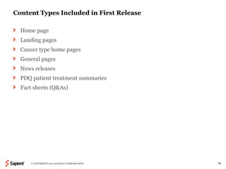 Content Types Included in First Release

  Home page
  Landing pages
  Cancer type home pages
  General pages
  News releases
  PDQ patient treatment summaries
  Fact sheets (Q&As)




     © COPYRIGHT 2012 SAPIENT CORPORATION   18
 