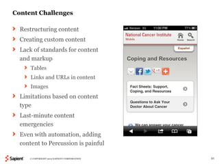 Content Challenges

  Restructuring content
  Creating custom content
  Lack of standards for content
  and markup
      Tables
      Links and URLs in content
      Images
  Limitations based on content
  type
  Last-minute content
  emergencies
  Even with automation, adding
  content to Percussion is painful

     © COPYRIGHT 2012 SAPIENT CORPORATION   31
 
