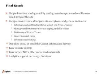 Final Result

  Simple interface; during usability testing, even inexperienced mobile users
  could navigate the site
  Comprehensive content for patients, caregivers, and general audiences
     Information about treatments for almost 100 types of cancer
     More general information such as coping and side effects
     Dictionary of Cancer Terms
     Cancer research news
     Information about NCI
 One click to call or email the Cancer Information Service
 Easy to share content
 Easy to view NCI’s other social media channels
 Analytics support our design decisions




       © COPYRIGHT 2012 SAPIENT CORPORATION                                     34
 