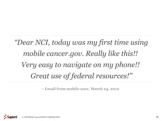 “Dear NCI, today was my first time using
  mobile cancer.gov. Really like this!!
  Very easy to navigate on my phone!!
          Great use of federal resources!”
                    – Email from mobile user, March 24, 2012




  © COPYRIGHT 2012 SAPIENT CORPORATION                         35
 