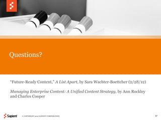 Questions?


“Future-Ready Content,” A List Apart, by Sara Wachter-Boettcher (2/28/12)

Managing Enterprise Content: A Unified Content Strategy, by Ann Rockley
and Charles Cooper



      © COPYRIGHT 2012 SAPIENT CORPORATION                                  37
 