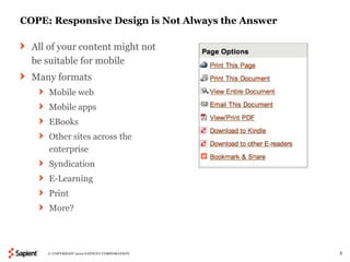 COPE: Responsive Design is Not Always the Answer

  All of your content might not
  be suitable for mobile
  Many formats
      Mobile web
      Mobile apps
      EBooks
      Other sites across the
      enterprise
      Syndication
      E-Learning
      Print
      More?




     © COPYRIGHT 2012 SAPIENT CORPORATION          5
 