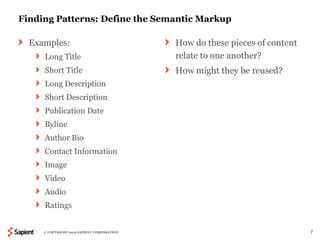 Finding Patterns: Define the Semantic Markup

  Examples:                                 How do these pieces of content
     Long Title                             relate to one another?
     Short Title                            How might they be reused?
     Long Description
     Short Description
     Publication Date
     Byline
     Author Bio
     Contact Information
     Image
     Video
     Audio
     Ratings


     © COPYRIGHT 2012 SAPIENT CORPORATION                                    7
 