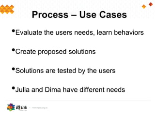 Process – Use Cases
•Evaluate the users needs, learn behaviors
•Create proposed solutions
•Solutions are tested by the users
•Julia and Dima have different needs
 