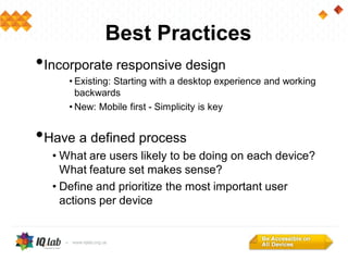 Best Practices
•Incorporate responsive design
• Existing: Starting with a desktop experience and working
backwards
• New: Mobile first - Simplicity is key
•Have a defined process
• What are users likely to be doing on each device?
What feature set makes sense?
• Define and prioritize the most important user
actions per device
 
