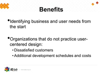 Benefits
•Identifying business and user needs from
the start
•Organizations that do not practice user-
centered design:
• Dissatisfied customers
• Additional development schedules and costs
 