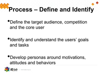 Process – Define and Identify
•Define the target audience, competition
and the core user
•Identify and understand the users’ goals
and tasks
•Develop personas around motivations,
attitudes and behaviors
 