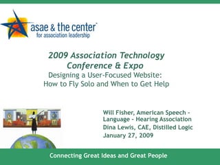 2009 Association Technology Conference & Expo  Designing a User-Focused Website:  How to Fly Solo and When to Get Help Will Fisher, American Speech – Language – Hearing Association Dina Lewis, CAE, Distilled Logic January 27, 2009 Connecting Great Ideas and Great People 