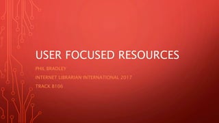USER FOCUSED RESOURCES
PHIL BRADLEY
INTERNET LIBRARIAN INTERNATIONAL 2017
TRACK B106
 
