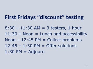 First Fridays “discount” testing
8:30 – 11:30 AM = 3 testers, 1 hour
11:30 – Noon = Lunch and accessibility
Noon – 12:45 PM = Collect problems
12:45 – 1:30 PM = Offer solutions
1:30 PM = Adjourn


                                     13
 