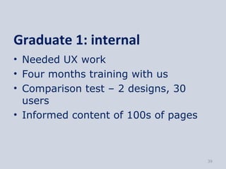 Graduate 1: internal
• Needed UX work
• Four months training with us
• Comparison test – 2 designs, 30
  users
• Informed content of 100s of pages



                                      39
 