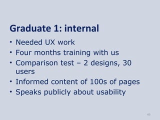 Graduate 1: internal
• Needed UX work
• Four months training with us
• Comparison test – 2 designs, 30
  users
• Informed content of 100s of pages
• Speaks publicly about usability


                                      40
 