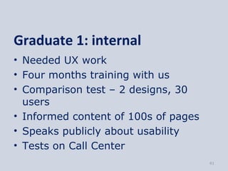 Graduate 1: internal
• Needed UX work
• Four months training with us
• Comparison test – 2 designs, 30
  users
• Informed content of 100s of pages
• Speaks publicly about usability
• Tests on Call Center
                                      41
 