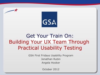 Get Your Train On:
Building Your UX Team Through
    Practical Usability Testing
       GSA First Fridays Usability Program
                 Jonathan Rubin
                 Angela Hooker

                 October 2012
 