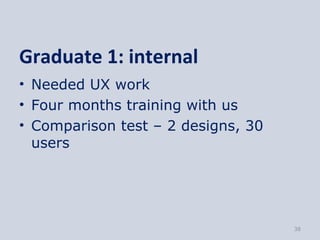 Graduate 1: internal
• Needed UX work
• Four months training with us
• Comparison test – 2 designs, 30
  users




       ...