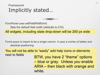 A Small Code SampleFormPanelupadcForm = new FormPanel();upadcForm.setHeading(“User Focus Form”);upadcForm.setWidth(350);FormLayout layout = new FormLayout();layout.setLabelWidth(75);layout.setLabelAlign(LabelAlign.TOP);upadcForm.setLayout(layout);TextField<String> firstName = new TextField<String>()firstName.setFieldLabel(“First name”)firstName.setAllowBlank(false);upadcForm.add(firstName, formData);20