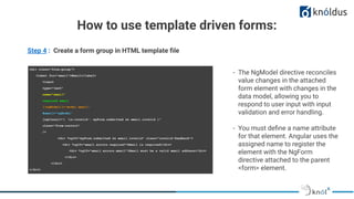 Step 4 : Create a form group in HTML template ﬁle
<div class="form-group">
<label for="email">Email</label>
<input
type="text"
name="email"
required email
[(ngModel)]="model.email"
#email="ngModel"
[ngClass]="{ 'is-invalid': myForm.submitted && email.invalid }"
class="form-control"
/>
<div *ngIf="myForm.submitted && email.invalid" class="invalid-feedback">
<div *ngIf="email.errors.required">Email is required</div>
<div *ngIf="email.errors.email">Email must be a valid email address</div>
</div>
</div>
</div>
- The NgModel directive reconciles
value changes in the attached
form element with changes in the
data model, allowing you to
respond to user input with input
validation and error handling.
- You must deﬁne a name attribute
for that element. Angular uses the
assigned name to register the
element with the NgForm
directive attached to the parent
<form> element.
How to use template driven forms:
 