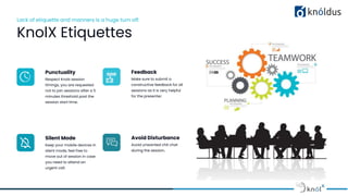 Lack of etiquette and manners is a huge turn off.
KnolX Etiquettes
Punctuality
Respect Knolx session
timings, you are requested
not to join sessions after a 5
minutes threshold post the
session start time.
Feedback
Make sure to submit a
constructive feedback for all
sessions as it is very helpful
for the presenter.
Silent Mode
Keep your mobile devices in
silent mode, feel free to
move out of session in case
you need to attend an
urgent call.
Avoid Disturbance
Avoid unwanted chit chat
during the session.
 