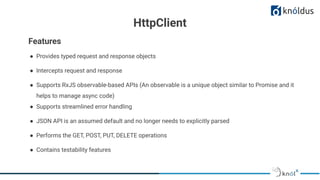 HttpClient
● Provides typed request and response objects
● Intercepts request and response
● Supports RxJS observable-based APIs (An observable is a unique object similar to Promise and it
helps to manage async code)
● Supports streamlined error handling
● JSON API is an assumed default and no longer needs to explicitly parsed
● Performs the GET, POST, PUT, DELETE operations
● Contains testability features
Features
 