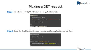 Making a GET request
Step 1 : Import and add HttpClientModule in out application module
@NgModule({
declarations: [App],
imports: [BrowserModule, HttpClientModule],
bootstrap: [App]
})
export class AppModule {}
Step 2 : Inject the HttpClient service as a dependency of an application service class
@Injectable({
provideIn: ‘root’
})
export class ConfigService {
constructor(private http: HttpClient) { }
}
 
