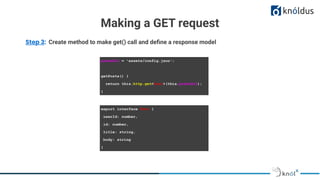 Making a GET request
Step 3: Create method to make get() call and deﬁne a response model
postsUrl = 'assets/config.json';
getPosts() {
return this.http.get<Post>(this.postsUrl);
}
export interface Post {
userId: number,
id: number,
title: string,
body: string
}
 