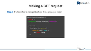 Making a GET request
Step 3: Create method to make get() call and deﬁne a response model
export class PostsComponent {
posts = []
constructor(private appService: AppService)
getPosts() {
this.appService.getPosts()
.subscribe((data: Post) => {
this.posts = data
});
}
 