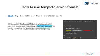 How to use template driven forms:
Step 1 : Import and add FormModules in out application module
import {FormsModule} from "@angular/forms";
@NgModule({
declarations: [App],
imports: [BrowserModule, FormsModule],
bootstrap: [App]
})
export class AppModule {}
By including this FormsModule in your application,
Angular will now already apply a NgForm directive to
every <form> HTML template element implicitly
 