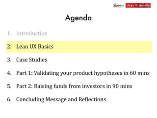 Agenda

1. Introduction

2. Lean	
  UX	
  Basics

3. Case	
  Studies

4. Part	
  1:	
  Validating	
  your	
  product	
  hypotheses	
  in	
  60	
  mins

5. Part	
  2:	
  Raising	
  funds	
  from	
  investors	
  in	
  90	
  mins

6. Concluding	
  Message	
  and	
  Re[lections
 