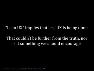 “Lean	
  UX”	
  implies	
  that	
  less	
  UX	
  is	
  being	
  done.

             That	
  couldn’t	
  be	
  further	
  from	
  the	
  truth,	
  nor	
  
               is	
  it	
  something	
  we	
  should	
  encourage.




Source:	
  ArAcle	
  from	
  Whitney	
  Hess,	
  Feb	
  27,	
  2011	
  -­‐	
  Why	
  I	
  detest	
  the	
  term	
  “Lean	
  UX”
 