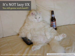 It’s	
  NOT	
  lazy	
  UX
     You	
  still	
  gonna	
  work	
  hard!!!




Source:	
  ArAcle	
  from	
  Jeﬀ	
  Gothelf,	
  Mar	
  07,	
  2011,	
  Lean	
  UX:	
  GeXng	
  Out	
  Of	
  The	
  Deliverables	
  Business   h"p://notjustalive.ﬁles.wordpress.com/2010/12/lazy-­‐cat5.jpg
 