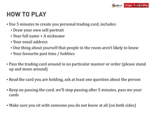 HOW TO PLAY
•   Use	
  5	
  minutes	
  to	
  create	
  you	
  personal	
  trading	
  card,	
  includes:
     • Draw	
  your	
  own	
  self-­‐portrait
     • Your	
  full	
  name	
  +	
  A	
  nickname
     • Your	
  email	
  address
     • One	
  thing	
  about	
  yourself	
  that	
  people	
  in	
  the	
  room	
  aren’t	
  likely	
  to	
  know
     • Your	
  favourite	
  past	
  time	
  /	
  hobbies


•   Pass	
  the	
  trading	
  card	
  around	
  in	
  no	
  particular	
  manner	
  or	
  order	
  (please	
  stand	
  
    up	
  and	
  move	
  around)

•   Read	
  the	
  card	
  you	
  are	
  holding,	
  ask	
  at	
  least	
  one	
  question	
  about	
  the	
  person

•   Keep	
  on	
  passing	
  the	
  card,	
  we’ll	
  stop	
  passing	
  after	
  5	
  minutes,	
  pass	
  me	
  your	
  
    cards

•   Make	
  sure	
  you	
  sit	
  with	
  someone	
  you	
  do	
  not	
  know	
  at	
  all	
  (on	
  both	
  sides)
 